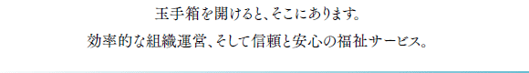 玉手箱を開けると、そこにあります。効率的な組織運営、そして信頼と安心の福祉サービス。